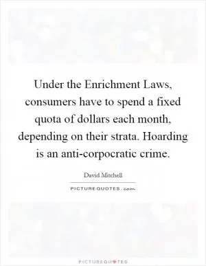 Under the Enrichment Laws, consumers have to spend a fixed quota of dollars each month, depending on their strata. Hoarding is an anti-corpocratic crime Picture Quote #1