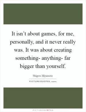 It isn’t about games, for me, personally, and it never really was. It was about creating something- anything- far bigger than yourself Picture Quote #1