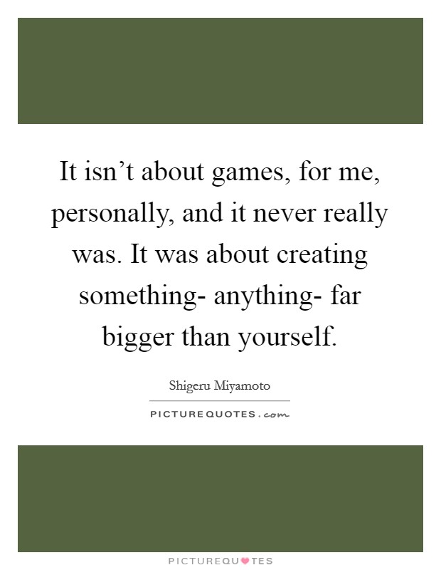It isn't about games, for me, personally, and it never really was. It was about creating something- anything- far bigger than yourself Picture Quote #1