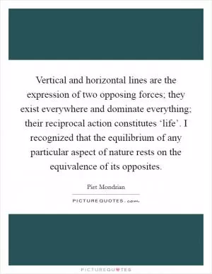 Vertical and horizontal lines are the expression of two opposing forces; they exist everywhere and dominate everything; their reciprocal action constitutes ‘life’. I recognized that the equilibrium of any particular aspect of nature rests on the equivalence of its opposites Picture Quote #1