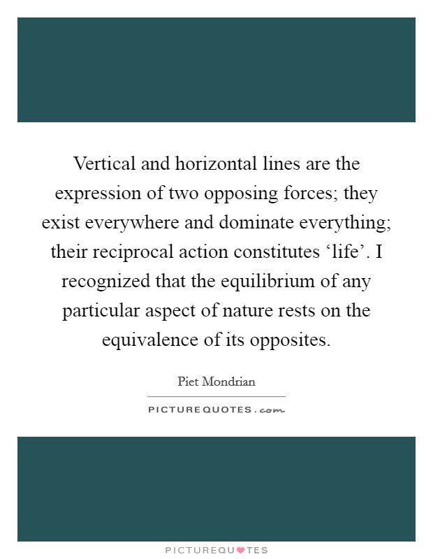 Vertical and horizontal lines are the expression of two opposing forces; they exist everywhere and dominate everything; their reciprocal action constitutes ‘life'. I recognized that the equilibrium of any particular aspect of nature rests on the equivalence of its opposites Picture Quote #1