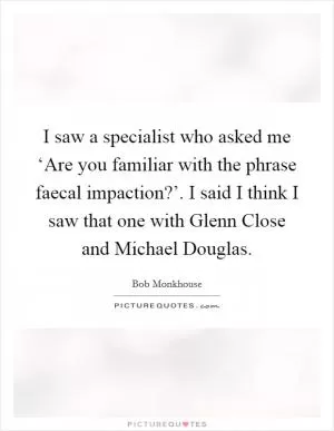 I saw a specialist who asked me ‘Are you familiar with the phrase faecal impaction?’. I said I think I saw that one with Glenn Close and Michael Douglas Picture Quote #1