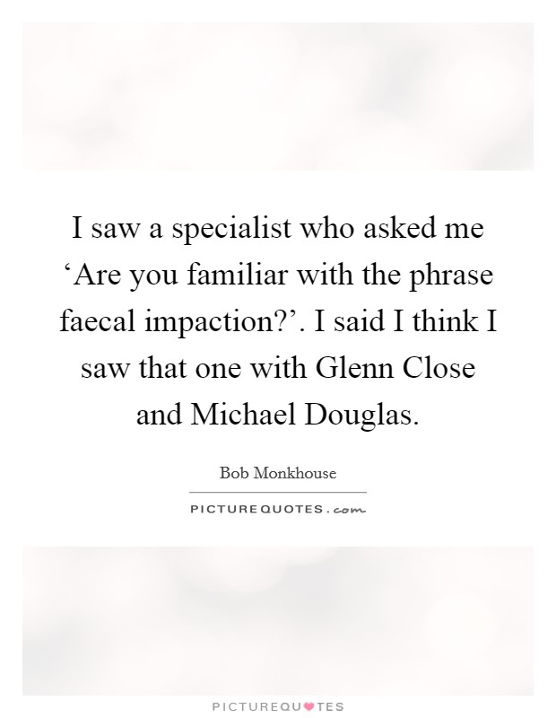 I saw a specialist who asked me ‘Are you familiar with the phrase faecal impaction?'. I said I think I saw that one with Glenn Close and Michael Douglas Picture Quote #1
