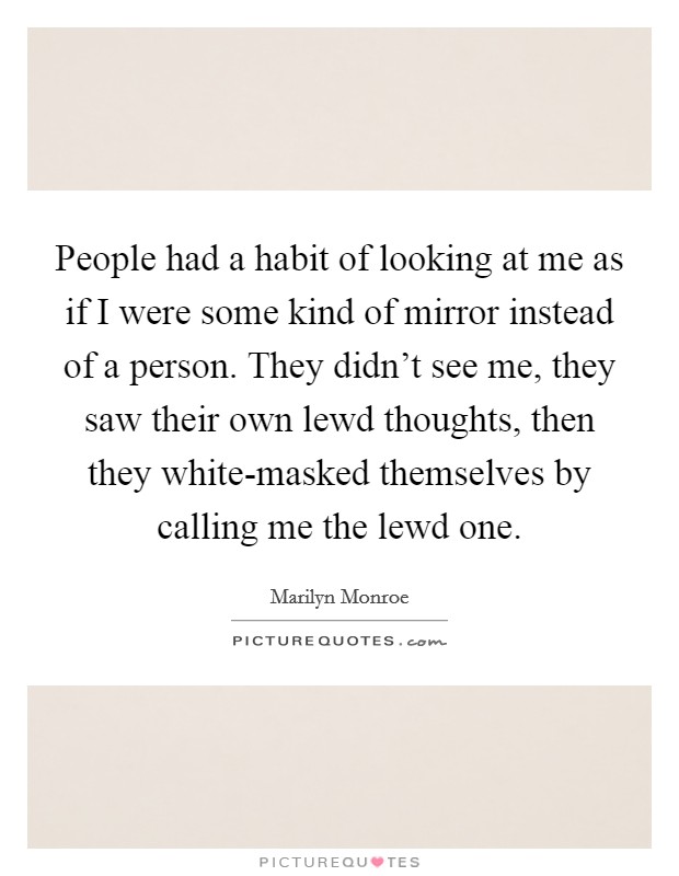 People had a habit of looking at me as if I were some kind of mirror instead of a person. They didn't see me, they saw their own lewd thoughts, then they white-masked themselves by calling me the lewd one Picture Quote #1