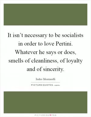 It isn’t necessary to be socialists in order to love Pertini. Whatever he says or does, smells of cleanliness, of loyalty and of sincerity Picture Quote #1