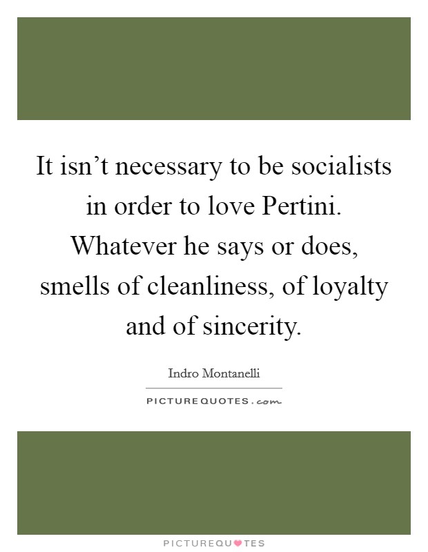 It isn't necessary to be socialists in order to love Pertini. Whatever he says or does, smells of cleanliness, of loyalty and of sincerity Picture Quote #1