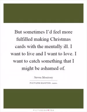 But sometimes I’d feel more fulfilled making Christmas cards with the mentally ill. I want to live and I want to love. I want to catch something that I might be ashamed of Picture Quote #1