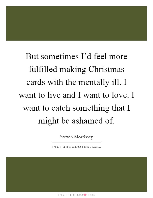 But sometimes I'd feel more fulfilled making Christmas cards with the mentally ill. I want to live and I want to love. I want to catch something that I might be ashamed of Picture Quote #1