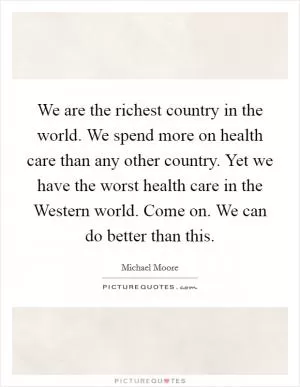 We are the richest country in the world. We spend more on health care than any other country. Yet we have the worst health care in the Western world. Come on. We can do better than this Picture Quote #1