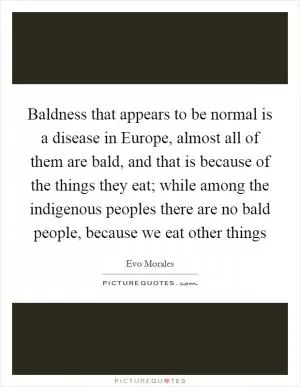 Baldness that appears to be normal is a disease in Europe, almost all of them are bald, and that is because of the things they eat; while among the indigenous peoples there are no bald people, because we eat other things Picture Quote #1