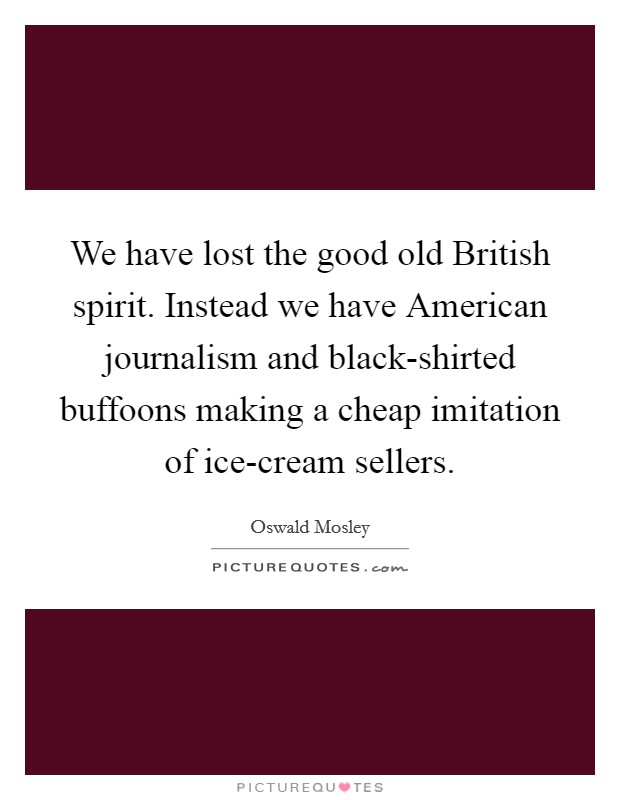We have lost the good old British spirit. Instead we have American journalism and black-shirted buffoons making a cheap imitation of ice-cream sellers Picture Quote #1