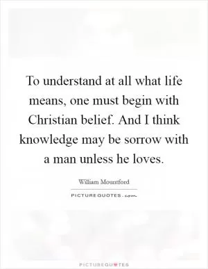 To understand at all what life means, one must begin with Christian belief. And I think knowledge may be sorrow with a man unless he loves Picture Quote #1