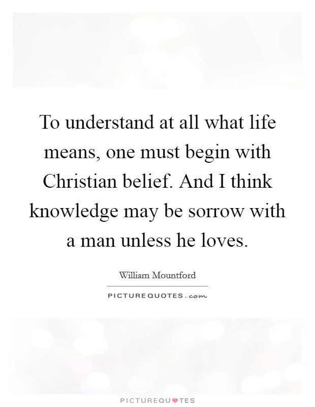 To understand at all what life means, one must begin with Christian belief. And I think knowledge may be sorrow with a man unless he loves Picture Quote #1