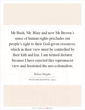 Mr Bush, Mr. Blair and now Mr Brown’s sense of human rights precludes our people’s right to their God-given resources, which in their view must be controlled by their kith and kin. I am termed dictator because I have rejected this supremacist view and frustrated the neo-colonialists Picture Quote #1
