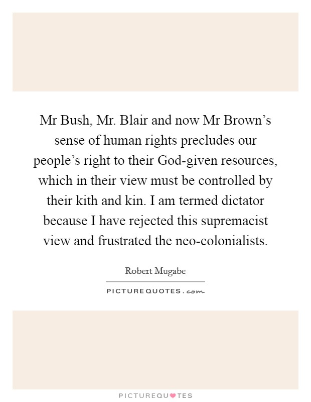 Mr Bush, Mr. Blair and now Mr Brown's sense of human rights precludes our people's right to their God-given resources, which in their view must be controlled by their kith and kin. I am termed dictator because I have rejected this supremacist view and frustrated the neo-colonialists Picture Quote #1
