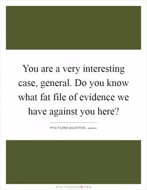 You are a very interesting case, general. Do you know what fat file of evidence we have against you here? Picture Quote #1