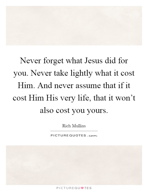 Never forget what Jesus did for you. Never take lightly what it cost Him. And never assume that if it cost Him His very life, that it won't also cost you yours Picture Quote #1