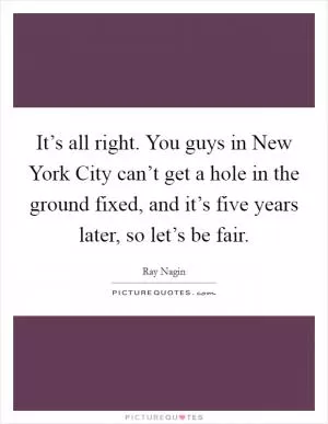 It’s all right. You guys in New York City can’t get a hole in the ground fixed, and it’s five years later, so let’s be fair Picture Quote #1