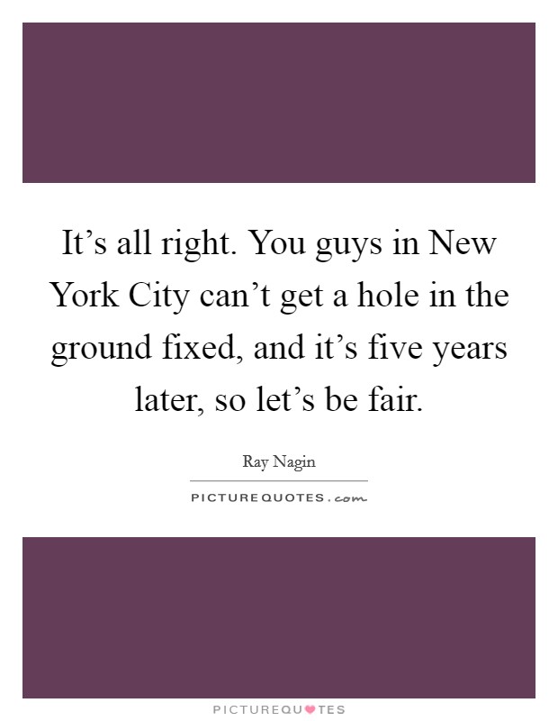 It's all right. You guys in New York City can't get a hole in the ground fixed, and it's five years later, so let's be fair Picture Quote #1