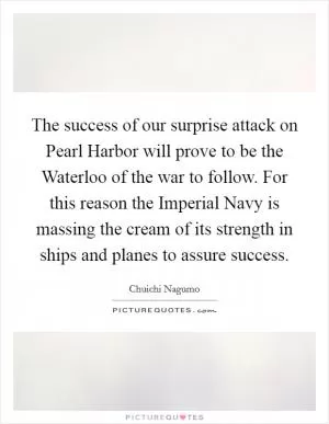 The success of our surprise attack on Pearl Harbor will prove to be the Waterloo of the war to follow. For this reason the Imperial Navy is massing the cream of its strength in ships and planes to assure success Picture Quote #1
