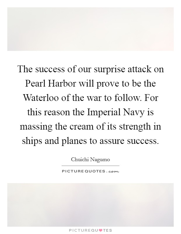 The success of our surprise attack on Pearl Harbor will prove to be the Waterloo of the war to follow. For this reason the Imperial Navy is massing the cream of its strength in ships and planes to assure success Picture Quote #1