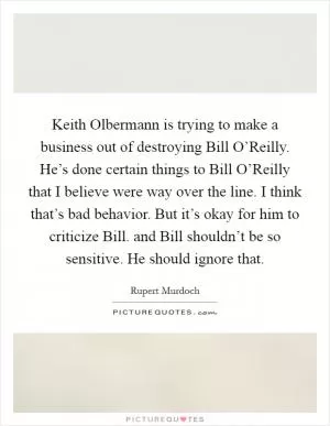 Keith Olbermann is trying to make a business out of destroying Bill O’Reilly. He’s done certain things to Bill O’Reilly that I believe were way over the line. I think that’s bad behavior. But it’s okay for him to criticize Bill. and Bill shouldn’t be so sensitive. He should ignore that Picture Quote #1