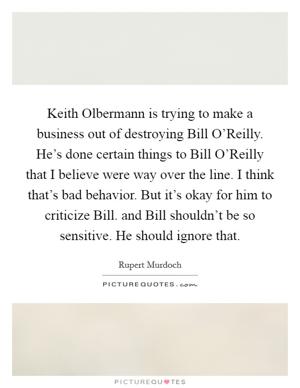 Keith Olbermann is trying to make a business out of destroying Bill O'Reilly. He's done certain things to Bill O'Reilly that I believe were way over the line. I think that's bad behavior. But it's okay for him to criticize Bill. and Bill shouldn't be so sensitive. He should ignore that Picture Quote #1