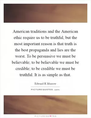 American traditions and the American ethic require us to be truthful, but the most important reason is that truth is the best propaganda and lies are the worst. To be persuasive we must be believable; to be believable we must be credible; to be credible we must be truthful. It is as simple as that Picture Quote #1