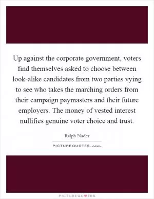 Up against the corporate government, voters find themselves asked to choose between look-alike candidates from two parties vying to see who takes the marching orders from their campaign paymasters and their future employers. The money of vested interest nullifies genuine voter choice and trust Picture Quote #1