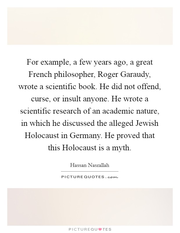 For example, a few years ago, a great French philosopher, Roger Garaudy, wrote a scientific book. He did not offend, curse, or insult anyone. He wrote a scientific research of an academic nature, in which he discussed the alleged Jewish Holocaust in Germany. He proved that this Holocaust is a myth Picture Quote #1