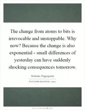 The change from atoms to bits is irrevocable and unstoppable. Why now? Because the change is also exponential - small differences of yesterday can have suddenly shocking consequences tomorrow Picture Quote #1