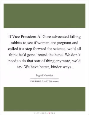 If Vice President Al Gore advocated killing rabbits to see if women are pregnant and called it a step forward for science, we’d all think he’d gone ‘round the bend. We don’t need to do that sort of thing anymore, we’d say. We have better, kinder ways Picture Quote #1