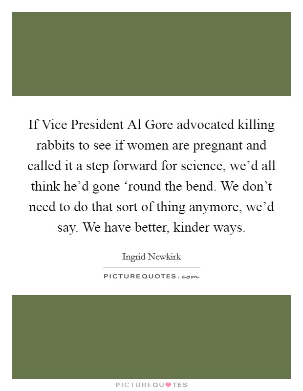 If Vice President Al Gore advocated killing rabbits to see if women are pregnant and called it a step forward for science, we'd all think he'd gone ‘round the bend. We don't need to do that sort of thing anymore, we'd say. We have better, kinder ways Picture Quote #1