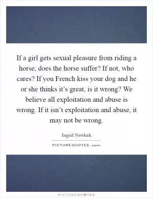 If a girl gets sexual pleasure from riding a horse, does the horse suffer? If not, who cares? If you French kiss your dog and he or she thinks it’s great, is it wrong? We believe all exploitation and abuse is wrong. If it isn’t exploitation and abuse, it may not be wrong Picture Quote #1