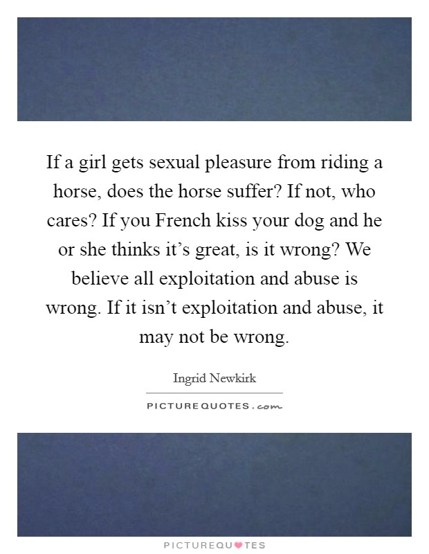 If a girl gets sexual pleasure from riding a horse, does the horse suffer? If not, who cares? If you French kiss your dog and he or she thinks it's great, is it wrong? We believe all exploitation and abuse is wrong. If it isn't exploitation and abuse, it may not be wrong Picture Quote #1