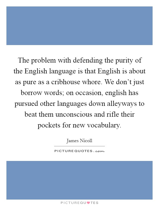 The problem with defending the purity of the English language is that English is about as pure as a cribhouse whore. We don't just borrow words; on occasion, english has pursued other languages down alleyways to beat them unconscious and rifle their pockets for new vocabulary Picture Quote #1