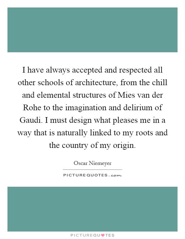I have always accepted and respected all other schools of architecture, from the chill and elemental structures of Mies van der Rohe to the imagination and delirium of Gaudi. I must design what pleases me in a way that is naturally linked to my roots and the country of my origin Picture Quote #1