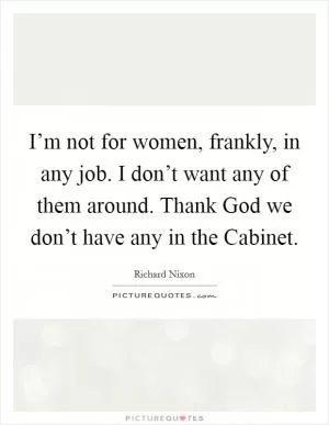 I’m not for women, frankly, in any job. I don’t want any of them around. Thank God we don’t have any in the Cabinet Picture Quote #1