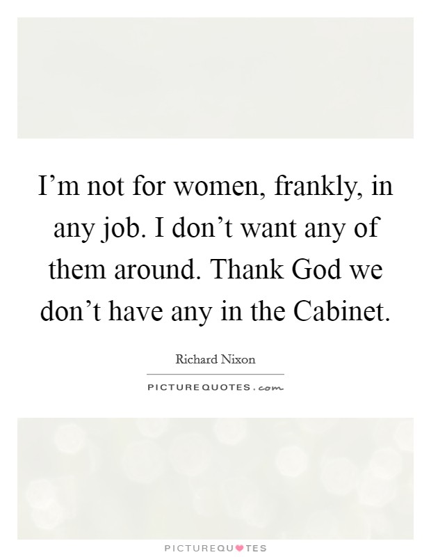 I'm not for women, frankly, in any job. I don't want any of them around. Thank God we don't have any in the Cabinet Picture Quote #1