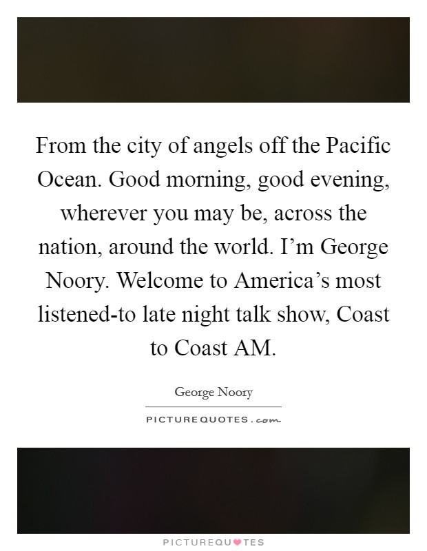 From the city of angels off the Pacific Ocean. Good morning, good evening, wherever you may be, across the nation, around the world. I'm George Noory. Welcome to America's most listened-to late night talk show, Coast to Coast AM Picture Quote #1