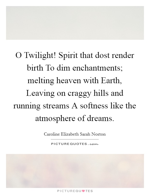 O Twilight! Spirit that dost render birth To dim enchantments; melting heaven with Earth, Leaving on craggy hills and running streams A softness like the atmosphere of dreams Picture Quote #1