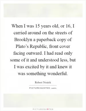 When I was 15 years old, or 16, I carried around on the streets of Brooklyn a paperback copy of Plato’s Republic, front cover facing outward. I had read only some of it and understood less, but I was excited by it and knew it was something wonderful Picture Quote #1