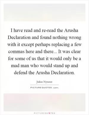 I have read and re-read the Arusha Declaration and found nothing wrong with it except perhaps replacing a few commas here and there... It was clear for some of us that it would only be a mad man who would stand up and defend the Arusha Declaration Picture Quote #1