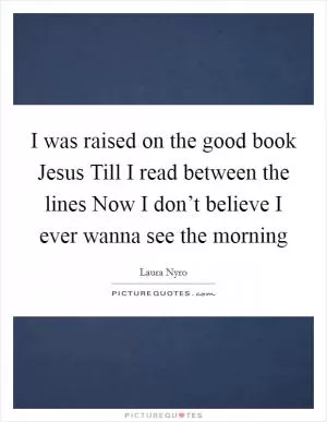 I was raised on the good book Jesus Till I read between the lines Now I don’t believe I ever wanna see the morning Picture Quote #1