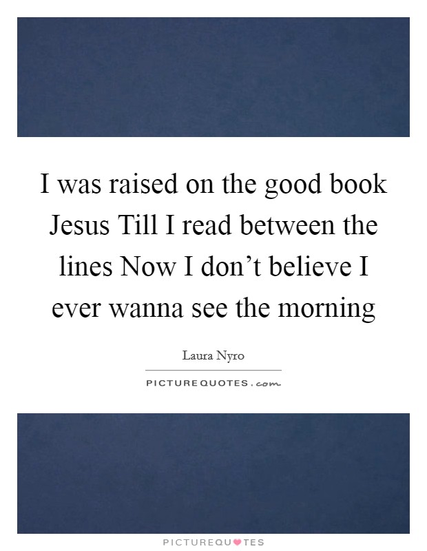 I was raised on the good book Jesus Till I read between the lines Now I don't believe I ever wanna see the morning Picture Quote #1