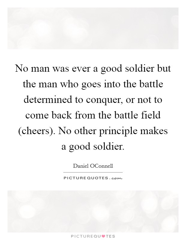 No man was ever a good soldier but the man who goes into the battle determined to conquer, or not to come back from the battle field (cheers). No other principle makes a good soldier Picture Quote #1
