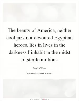 The beauty of America, neither cool jazz nor devoured Egyptian heroes, lies in lives in the darkness I inhabit in the midst of sterile millions Picture Quote #1