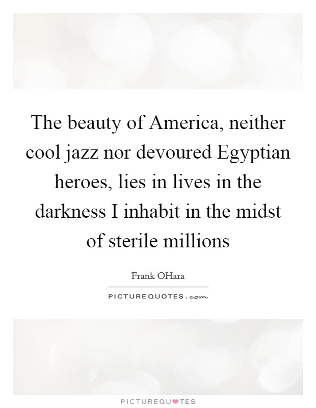 The beauty of America, neither cool jazz nor devoured Egyptian heroes, lies in lives in the darkness I inhabit in the midst of sterile millions Picture Quote #1