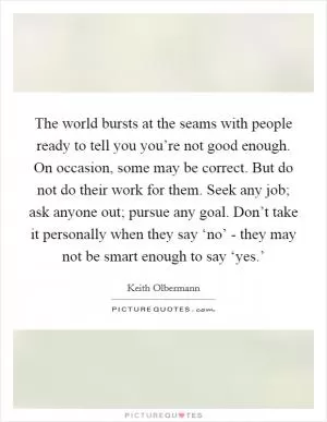 The world bursts at the seams with people ready to tell you you’re not good enough. On occasion, some may be correct. But do not do their work for them. Seek any job; ask anyone out; pursue any goal. Don’t take it personally when they say ‘no’ - they may not be smart enough to say ‘yes.’ Picture Quote #1