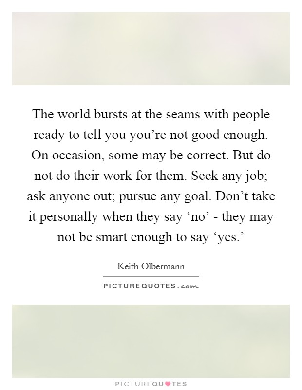 The world bursts at the seams with people ready to tell you you're not good enough. On occasion, some may be correct. But do not do their work for them. Seek any job; ask anyone out; pursue any goal. Don't take it personally when they say ‘no' - they may not be smart enough to say ‘yes.' Picture Quote #1